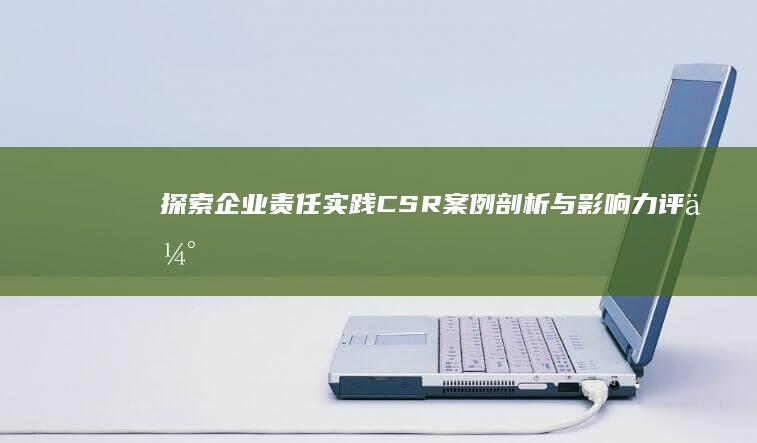 探索企业责任实践：CSR案例剖析与影响力评估